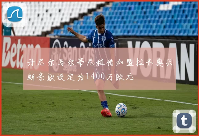丹尼尔马尔蒂尼租借加盟拉齐奥买断条款设定为1400万欧元