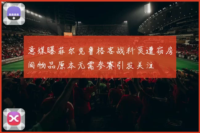意媒曝菲尔克鲁格客战科莫遭窃房间物品原本无需参赛引发关注