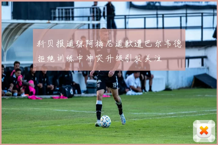 科贝报道琼阿梅尼道歉遭巴尔韦德拒绝训练中冲突升级引发关注