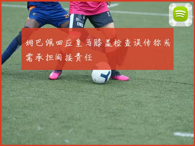 姆巴佩回应皇马膝盖检查误传称或需承担间接责任