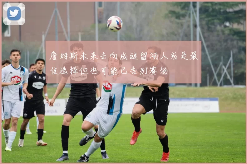詹姆斯未来去向成谜留湖人或是最佳选择但也可能已告别赛场