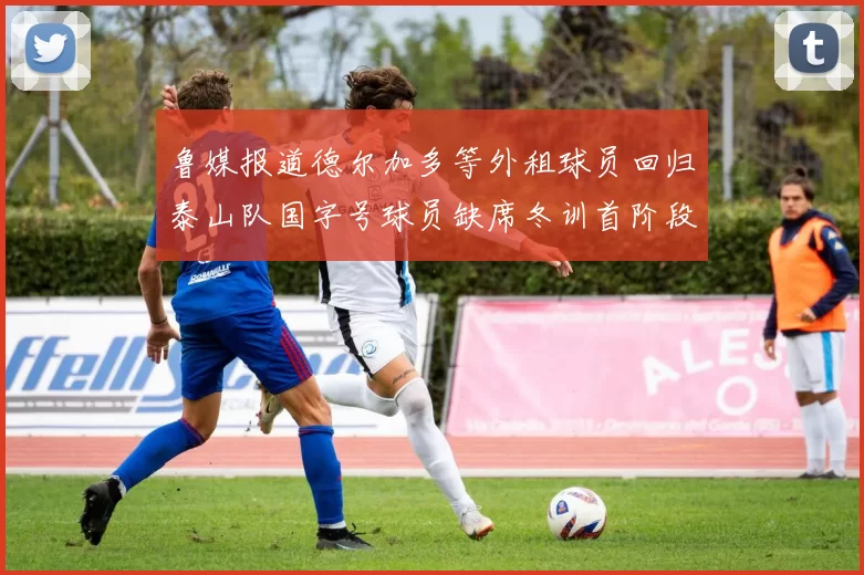 鲁媒报道德尔加多等外租球员回归泰山队国字号球员缺席冬训首阶段