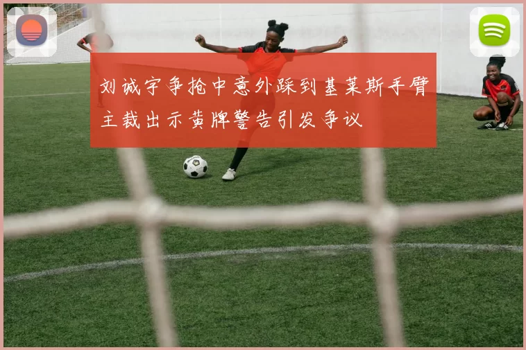 刘诚宇争抢中意外踩到基莱斯手臂主裁出示黄牌警告引发争议