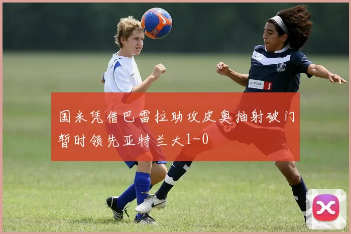 国米凭借巴雷拉助攻皮奥抽射破门暂时领先亚特兰大1-0