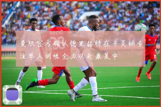 曼联官方确认德里赫特在卡灵顿专注单人训练全力以赴康复中