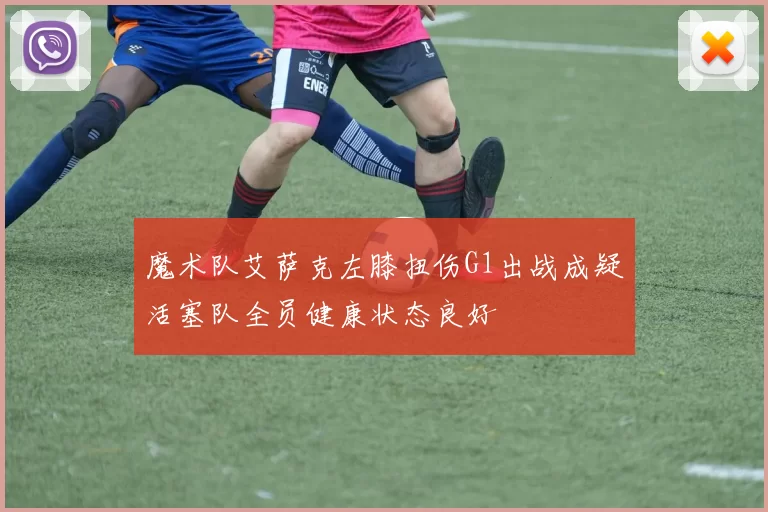 魔术队艾萨克左膝扭伤G1出战成疑活塞队全员健康状态良好