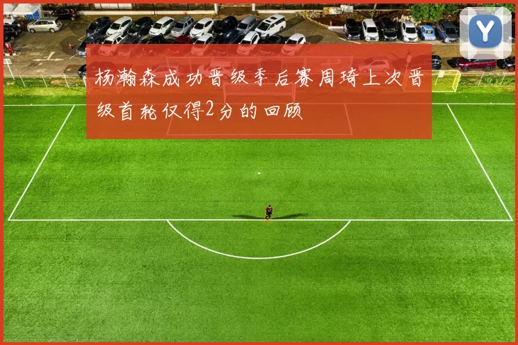 杨瀚森成功晋级季后赛周琦上次晋级首轮仅得2分的回顾