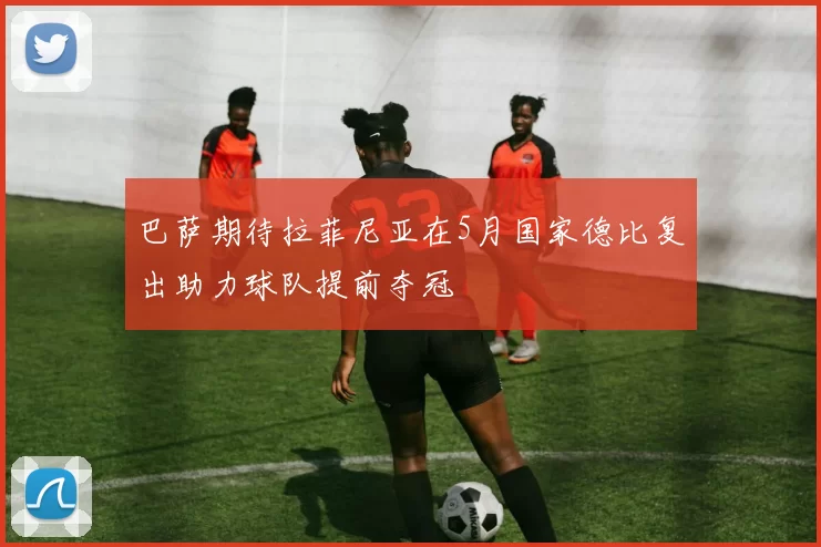 巴萨期待拉菲尼亚在5月国家德比复出助力球队提前夺冠