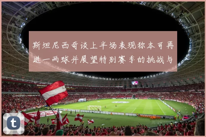 斯坦尼西奇谈上半场表现称本可再进一两球并展望特别赛季的挑战与机遇
